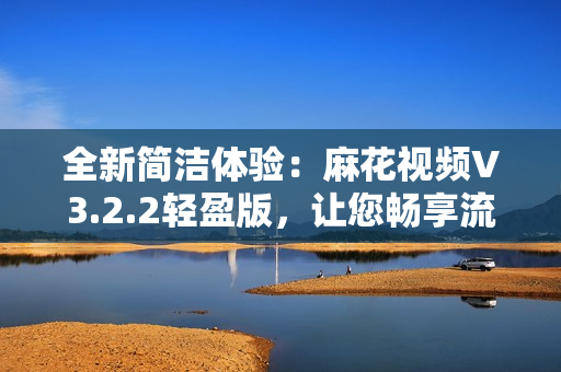 全新簡潔體驗：麻花視頻V3.2.2輕盈版，讓您暢享流暢觀影