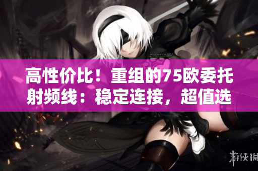 高性價比！重組的75歐委托射頻線：穩(wěn)定連接，超值選擇！