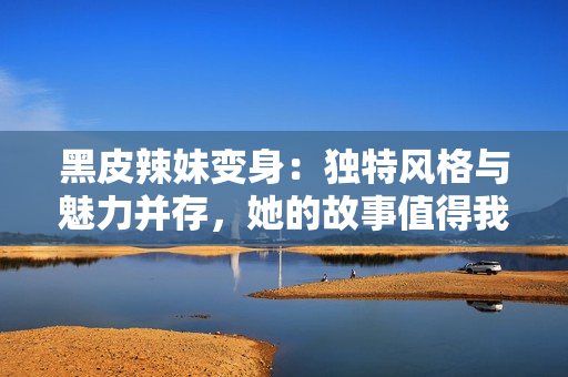 黑皮辣妹變身：獨特風(fēng)格與魅力并存，她的故事值得我們傾聽