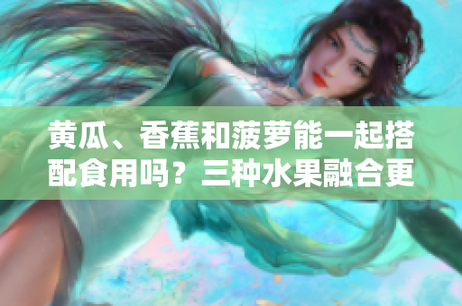 黃瓜、香蕉和菠蘿能一起搭配食用嗎？三種水果融合更健康！