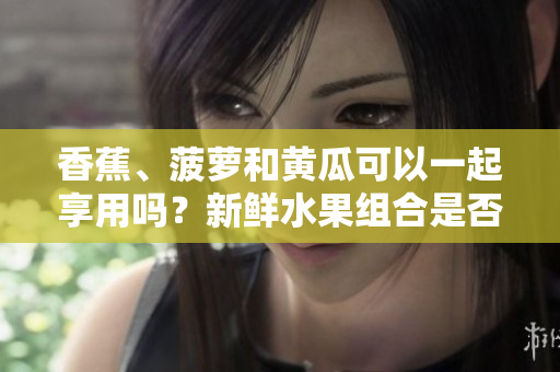 香蕉、菠蘿和黃瓜可以一起享用嗎？新鮮水果組合是否有利于健康？