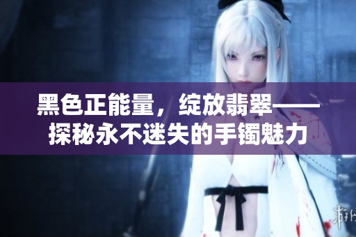 黑色正能量，綻放翡翠——探秘永不迷失的手鐲魅力