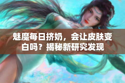 魅魔每日擠奶，會(huì)讓皮膚變白嗎？揭秘新研究發(fā)現(xiàn)