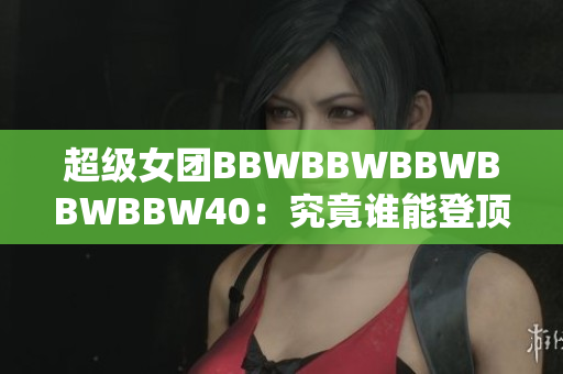 超級(jí)女團(tuán)BBWBBWBBWBBWBBW40：究竟誰能登頂40強(qiáng)？