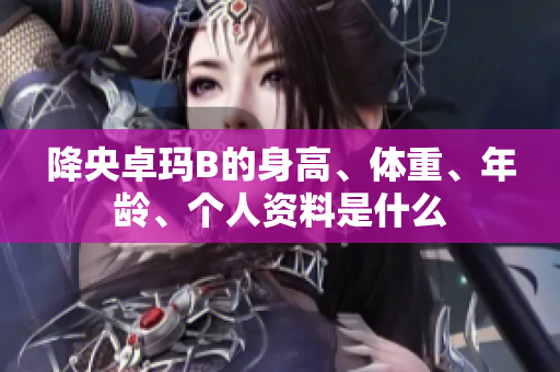 降央卓瑪B的身高、體重、年齡、個人資料是什么