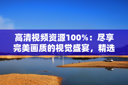 高清視頻資源100%：盡享完美畫質(zhì)的視覺(jué)盛宴，精選獨(dú)家內(nèi)容