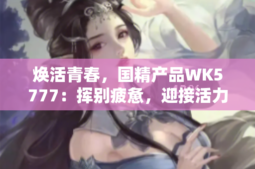 煥活青春，國精產(chǎn)品WK5777：揮別疲憊，迎接活力新生