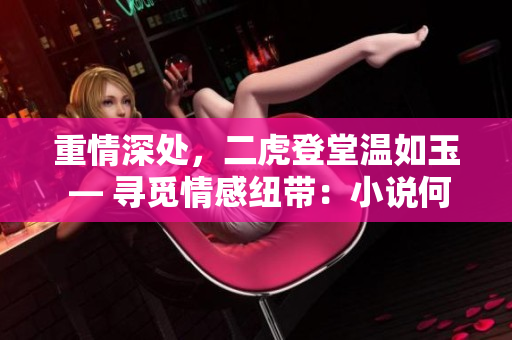 重情深處，二虎登堂溫如玉 — 尋覓情感紐帶：小說何處觸動真心