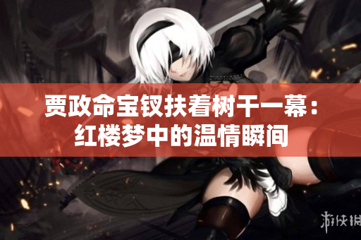 賈政命寶釵扶著樹(shù)干一幕：紅樓夢(mèng)中的溫情瞬間