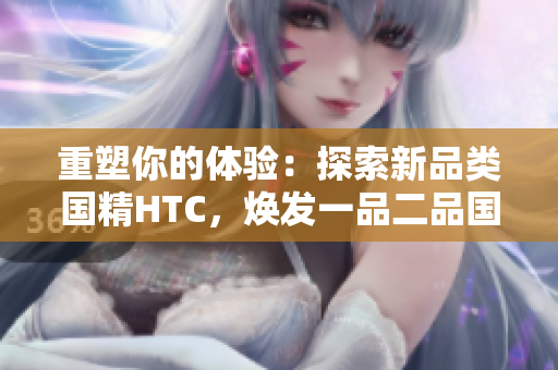 重塑你的體驗(yàn)：探索新品類國(guó)精HTC，煥發(fā)一品二品國(guó)精的活力