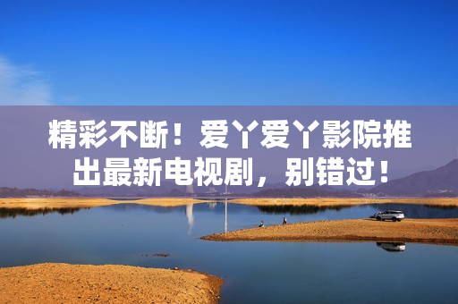 精彩不斷！愛丫愛丫影院推出最新電視劇，別錯(cuò)過！