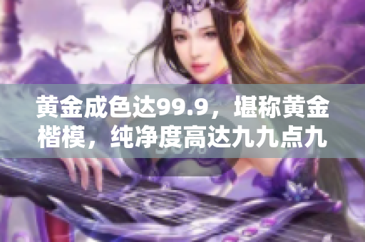 黃金成色達(dá)99.9，堪稱黃金楷模，純凈度高達(dá)九九點(diǎn)九，完美品質(zhì)令人稱贊