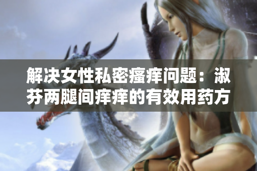 解決女性私密瘙癢問(wèn)題：淑芬兩腿間癢癢的有效用藥方法大揭秘！