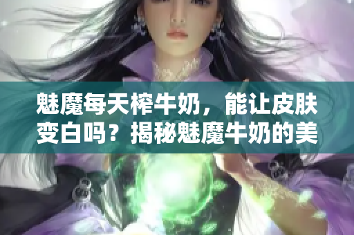 魅魔每天榨牛奶，能讓皮膚變白嗎？揭秘魅魔牛奶的美白功效