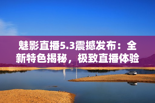 魅影直播5.3震撼發(fā)布：全新特色揭秘，極致直播體驗(yàn)再升級
