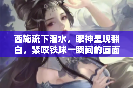 西施流下淚水，眼神呈現(xiàn)翻白，緊咬鐵球一瞬間的畫面