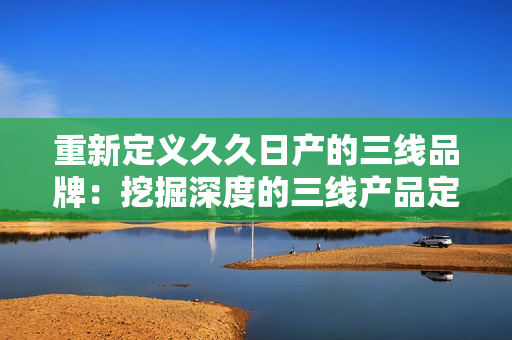 重新定義久久日產(chǎn)的三線品牌：挖掘深度的三線產(chǎn)品定位，揭示其市場價值