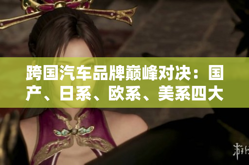跨國(guó)汽車(chē)品牌巔峰對(duì)決：國(guó)產(chǎn)、日系、歐系、美系四大陣營(yíng)的競(jìng)爭(zhēng)格局分析