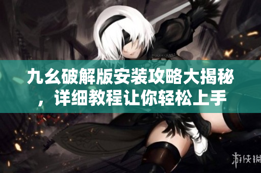 九幺破解版安裝攻略大揭秘，詳細教程讓你輕松上手