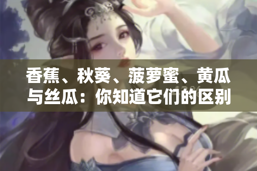 香蕉、秋葵、菠蘿蜜、黃瓜與絲瓜：你知道它們的區(qū)別嗎？