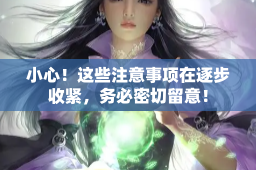 小心！這些注意事項(xiàng)在逐步收緊，務(wù)必密切留意！