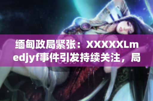 緬甸政局緊張：XXXXXLmedjyf事件引發(fā)持續(xù)關注，局勢何去何從？