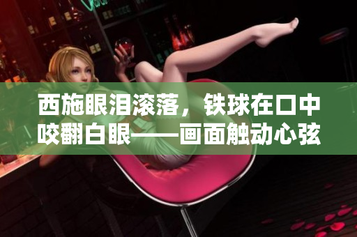 西施眼淚滾落，鐵球在口中咬翻白眼——畫面觸動心弦，人們深感唏噓。
