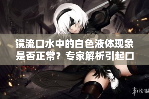 鏡流口水中的白色液體現(xiàn)象是否正常？專家解析引起口水變白的原因