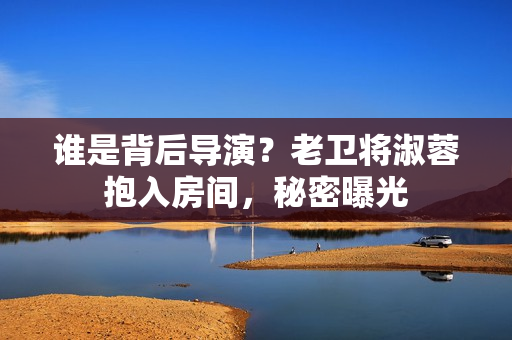 誰是背后導(dǎo)演？老衛(wèi)將淑蓉抱入房間，秘密曝光