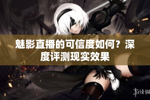 魅影直播的可信度如何？深度評測現(xiàn)實(shí)效果