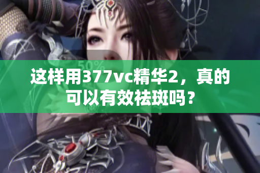 這樣用377vc精華2，真的可以有效祛斑嗎？