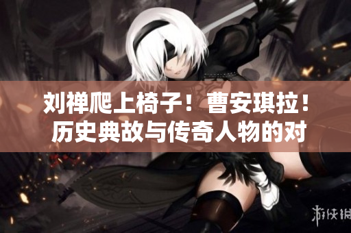 劉禪爬上椅子！曹安琪拉！ 歷史典故與傳奇人物的對決