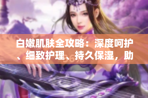 白嫩肌膚全攻略：深度呵護、細致護理、持久保濕，助你擁有水潤無暇肌。