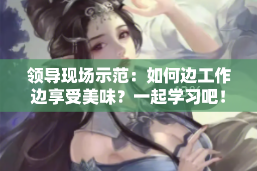 領(lǐng)導(dǎo)現(xiàn)場示范：如何邊工作邊享受美味？一起學(xué)習(xí)吧！