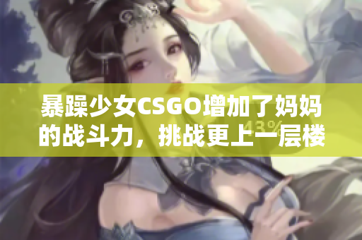 暴躁少女CSGO增加了媽媽的戰(zhàn)斗力，挑戰(zhàn)更上一層樓