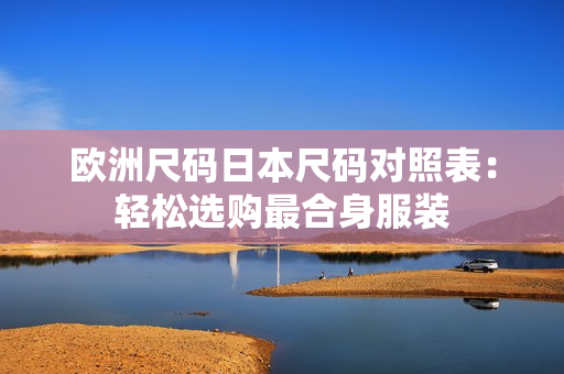 歐洲尺碼日本尺碼對(duì)照表：輕松選購(gòu)最合身服裝