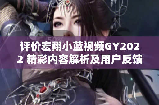 評價(jià)宏翔小藍(lán)視頻GY2022 精彩內(nèi)容解析及用戶反饋
