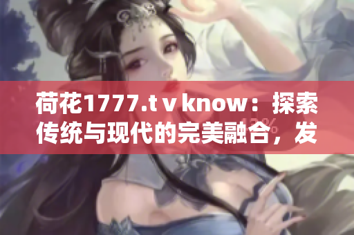 荷花1777.tⅴknow：探索傳統(tǒng)與現(xiàn)代的完美融合，發(fā)現(xiàn)身心靈的和諧之美