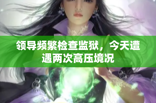 領(lǐng)導(dǎo)頻繁檢查監(jiān)獄，今天遭遇兩次高壓境況