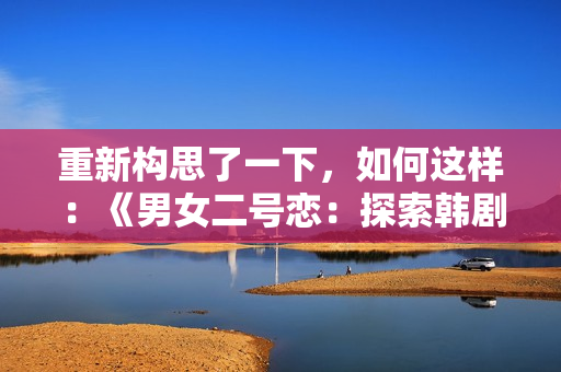 重新構(gòu)思了一下，如何這樣：《男女二號戀：探索韓劇中的雙主角關(guān)系》