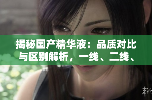 揭秘國產(chǎn)精華液：品質(zhì)對(duì)比與區(qū)別解析，一線、二線、三線產(chǎn)品有何異同？