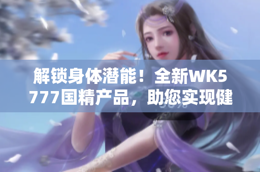 解鎖身體潛能！全新WK5777國精產(chǎn)品，助您實(shí)現(xiàn)健康目標(biāo)
