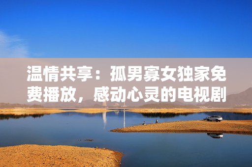溫情共享：孤男寡女獨(dú)家免費(fèi)播放，感動(dòng)心靈的電視劇