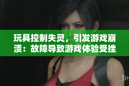玩具控制失靈，引發(fā)游戲崩潰：故障導致游戲體驗受挫