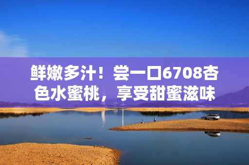 鮮嫩多汁！嘗一口6708杏色水蜜桃，享受甜蜜滋味