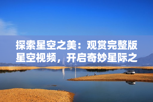 探索星空之美：觀賞完整版星空視頻，開啟奇妙星際之旅！