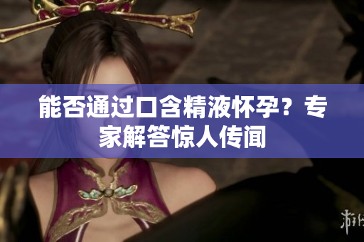 能否通過(guò)口含精液懷孕？專(zhuān)家解答驚人傳聞
