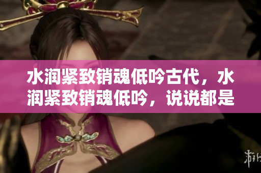 水潤(rùn)緊致銷(xiāo)魂低吟古代，水潤(rùn)緊致銷(xiāo)魂低吟，說(shuō)說(shuō)都是怎么的干對(duì)象的，睡眠を取らなくてもいい，睡覺(jué)抓著小雞一晚上會(huì)怎樣，睡過(guò)年紀(jì)最大的多少歲六十多397