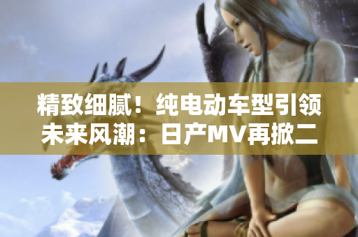 精致細(xì)膩！純電動車型引領(lǐng)未來風(fēng)潮：日產(chǎn)MV再掀二三線市場熱潮