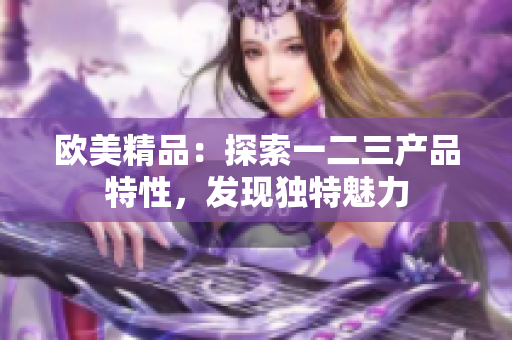 歐美精品：探索一二三產(chǎn)品特性，發(fā)現(xiàn)獨特魅力